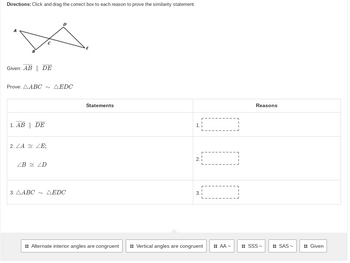 Directions: Click and drag the correct box to each reason to prove the similarity statement.
D
Given: AB || DE
Prove: AABC ~ AEDC
Statements
1. AB || DE
1.
2. ZA ZE;
2.1
ZB ZD
3.AABC ~ AEDC
3.
:: Alternate interior angles are congruent :: Vertical angles are congruent :: AA~
Reasons
SSS~
SAS~
Given