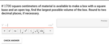 If 1700 square centimeters of material is available to make a box with a square
base and an open top, find the largest possible volume of the box. Round to two
decimal places, if necessary.
ㅠ
∞
CHECK ANSWER
810
a
b
ab
≤ √a sin
cm
3
Preview