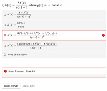 c) h (x)
=
8f(x)
g(x) + 1
○ h'(x) =
○ h'(x) =
○ h'(x) =
=
○ h'(x) =
8 f'(x)
g'(x)
}
8 + f'(x)
(g'(x) + 1)²
where g(x) = -1 for all x.
8ƒ'(x)g'(x) +8f'(x) − 8ƒ(x)g(x)
(g'(x) + 1)²
None of the above
8g(x)ƒ'(x) +8ƒ'(x) — 8ƒ(x)g'(x)
(g(x) + 1)²
Nope. Try again. Score: 0%
CHECK ANSWER Attempt 3 of 3
!