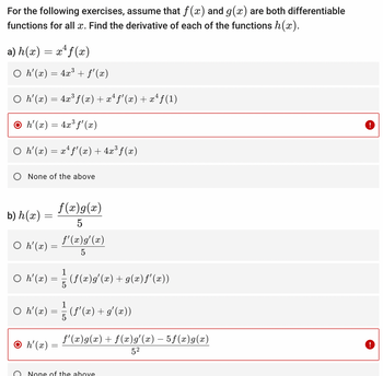 For the following exercises, assume that f(x) and g(x) are both differentiable
functions for all x. Find the derivative of each of the functions h(x).
4
a) h(x) = x¹ f(x)
○ h'(x) = 4x³ + ƒ'(x)
4
○ h'(x) = 4x³ f(x) + xª ƒ'(x) + xª ƒ(1)
○ h'(x) = 4x³ ƒ'(x)
○ h'(x) = x^ f'(x) + 4x³ƒ(x)
None of the above
b) h(x) =
O h'(x) =
=
f(x) g(x)
5
1
○ h'(x) = =— (ƒ(x)g'(x) + g(x)f'(x))
O h'(x)
f'(x) g'(x)
5
1
○ h'(x) = {{ (f'(x) + g'(x))
5
=
ƒ'(x)g(x) + f(x) g'(x) — 5ƒ(x) g(x)
5²
None of the above