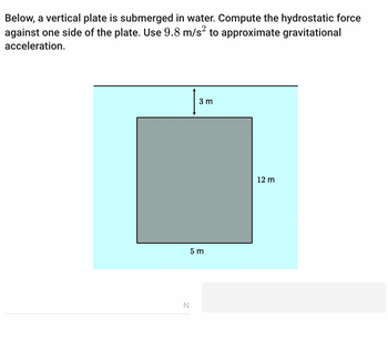 Below, a vertical plate is submerged in water. Compute the hydrostatic force
against one side of the plate. Use 9.8 m/s2 to approximate gravitational
acceleration.
3 m
5 m
N
12 m