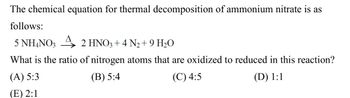 The chemical equation for thermal decomposition of ammonium nitrate is as
follows:
5 NH4NO3
2 HNO3 + 4 N₂+9 H₂O
What is the ratio of nitrogen atoms that are oxidized to reduced in this reaction?
(A) 5:3
(E) 2:1
(B) 5:4
(C) 4:5
(D) 1:1