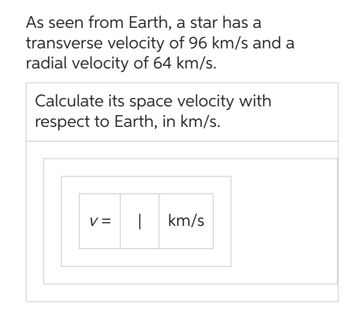 As seen from Earth, a star has a
transverse velocity of 96 km/s and a
radial velocity of 64 km/s.
Calculate its space velocity with
respect to Earth, in km/s.
V=
km/s