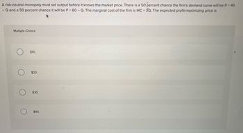 A risk-neutral monopoly must set output before it knows the market price. There is a 50 percent chance the firm's demand curve will be P = 40
-Q and a 50 percent chance it will be P = 60 - Q. The marginal cost of the firm is MC = 3Q. The expected profit-maximizing price is
Multiple Choice
$10.
$20.
$30.
$40.