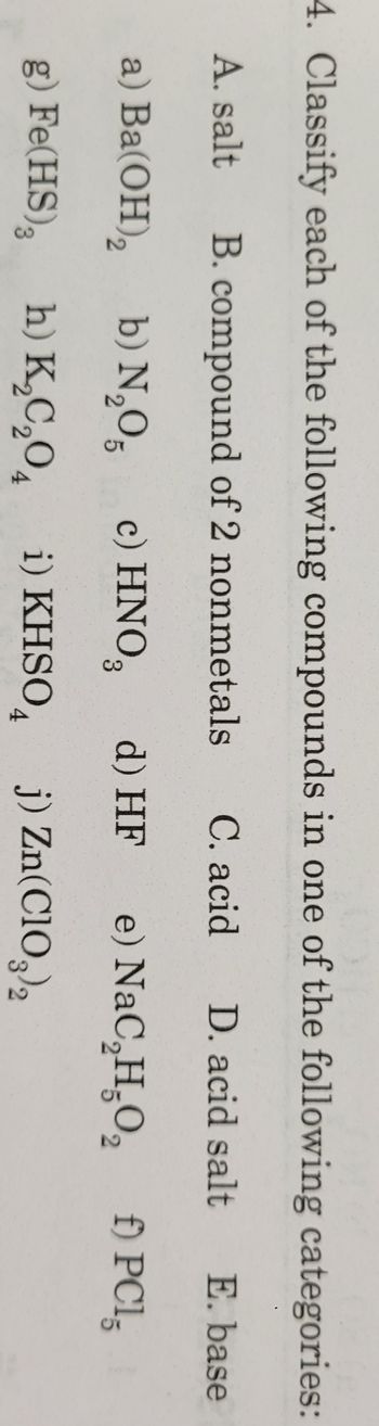 4. Classify each of the following compounds
A. salt B. compound of 2 nonmetals
a) Ba(OH)₂
g) Fe(HS),
b) N₂O5
h) K₂C₂O4
in one of the following categories:
C. acid D. acid salt E. base
c) HNO3 d) HF e) NaC₂H₂O₂ f) PC15
i) KHSO j) Zn(ClO3)2
2