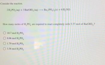 Consider the reaction.
2H, PO, (aq) + 3 Ba(OH)₂ (aq) → Ba, (PO4)₂(s) + 6H₂O(1)
How many moles of H, PO, are required to react completely with 5.37 mol of Ba(OH)₂?
O 10.7 mol H₂PO4
8.06 mol H₂PO4
O 1.79 mol H₂PO4
3.58 mol H₂PO4