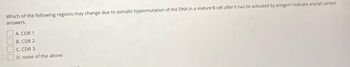 Which of the following regions may change due to somatic hypermutation of the DNA in a mature B cell after it has be activated by antigen? Indicate any/all correct
answers.
A. CDR 1
B. CDR 2
C. CDR 3
D. none of the above