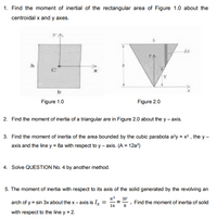 1. Find the moment of inertial of the rectangular area of Figure 1.0 about the
centroidal x and y axes.
dA
Figure 1.0
Figure 2.0
2. Find the moment of inertia of a triangular are in Figure 2.0 about the y - axis.
3. Find the moment of inertia of the area bounded by the cubic parabola a?y = x , the y -
axis and the line y = 8a with respet to y – axis. (A = 12a?)
4. Solve QUESTION No. 4 by another method.
5. The moment of inertia with respect to its axis of the solid generated by the revolving an
3V
arch of y = sin 3x about the x- axis is Ix
Find the moment of inertia of solid
16
8
with respect to the line y = 2.
