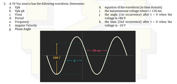 2.
A 70-Vac source has the following waveform. Determine:
a.
Vpk
b. Vpk-pk
C.
Vrms
d. Period
e.
Frequency
f. Angular Velocity
g.
Phase Angle
h.
i.
j.
equation of the waveform (in time domain)
the instantaneous voltage when t = 120 ms
the angle (1st occurrence) after t = 0 when the
voltage is +80 V
k.
the time (2nd occurrence) after t = 0 when the
voltage is -10 V
- 50 ms -
M
180 V
Ф -