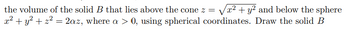 the volume of the solid B that lies above the cone z = √√x² + y² and below the sphere
x² + y² + z² = 2az, where a > 0, using spherical coordinates. Draw the solid B