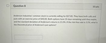 Question 8
10 pts
Anderson Industries' common stock is currently selling for $37.85. They have both calls and
puts with an exercise price of $40.00. Both options have 35 days remaining until they expire,
and the standard deviation of Anderson's returns is 21.0%. If the risk-free rate is 3.5%, what is
the theoretical price of Anderson's put options?