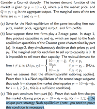 Consider a Cournot duopoly. The inverse demand function of the
market is given by p = 10-Q, where p is the market price, and
Q = 91 +92 is the aggregate output. The marginal costs of the two
firms are C₁
1 and C₂ = 4.
=
(a) Solve for the Nash equilibrium of the game including firm out-
puts, market price, aggregate output, and firm profits.
(b) Now suppose these two firms play a 2-stage game. In stage 1,
they produce capacities 9₁ and 92, which are equal to the Nash
equilibrium quantities of the Cournot game characterised by part
(a). In stage 2, they simultaneously decide on their prices p₁ and
P2. The marginal cost for each firm to sell up to capacity is 0. It
is impossible to sell more than capacity. The residual demand for
10 Piāj if Pi > Pj
firm ij, is Di (Pi, Pj)
=
10-Pi
2
=
if pipi. (Note,
if Pi < Pj
10 - Pi
here we assume that the efficient/parallel rationing applies).
Prove that it is a Nash equilibrium of the second stage subgame
that each firm charges the market clearing price pi = 10-9₁-92,
for i=1,2 (i.e., this is a sufficient condition).
(c) This part continues from part (b). Prove that each firm charges
the market clearing price p; = 10 — 9₁ - 92, for i = 1, 2, is the
unique pure strategy Nash equilibrium (note: you need to prove
this condition is necessary).