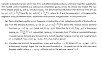 Consider a duopoly market, where two firms sell differentiated products, which are imperfect substitutes.
The market can be modelled as a static price competition game, similar to a linear city model. The two
firms choose prices p₁ and p2₂ simultaneously. The derived demand functions for the two firms are: D₁
(P₁, P2) = S(+ P2²-P₁) and D₂ (P₁, P2)= S(+²₁=P²), where S> 0 and the parameter t > 0 measures the
2t
2t
degree of product differentiation. Both firms have constant marginal cost c> 0 for production.
(a) Derive the Nash equilibrium of this game, including the prices, outputs and profit of the two firms.
2t
(b) From the demand functions, qi= Di (Pi, Pj )= S(+ PP¹), derive the residual inverse demand
functions: P₁ = Pi (qi, Pj) (work out: Pi (qi, Pj)). Show that for t > 0, Pi(qi, Pj) is downward
OPi (qi Pj)
sloping, i.e.,
<0. Argue that, taking p; ≥ 0 as given, firm "i" is like a monopolist facing a
residual inverse demand, and the optimal qi (which equates marginal revenue and marginal cost)
or pi makes P₁ = (qi, Pj) = pi > c, i.e., firm i has market power.
əqi
O
⠀
(c) Calculate the limits of the equilibrium prices and profit as t → 0 ? What is Pi (qi, Pj) as t → 0? Is
it downward sloping? Argue that the Bertrand Paradox (i.e., the prediction of the static Bertrand
duopoly model, where p *₁ =p *2 = c) holds only in the extreme case of t = 0