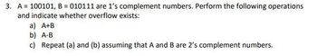 3. A = 100101, B = 010111 are 1's complement numbers. Perform the following operations
and indicate whether overflow exists:
a) A+B
b) A-B
c) Repeat (a) and (b) assuming that A and B are 2's complement numbers.