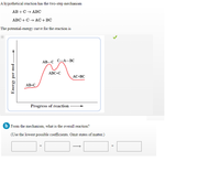 A hypothetical reaction has the two-step mechanism
АВ + С + АВС
ABC +C + AC+BC
The potential-energy curve for the reaction is
АВ--С С-А--ВС
ABC+C
AC+BC
AB+C
Progress of reaction
b From the mechanism, what is the overall reaction?
(Use the lowest possible coefficients. Omit states of matter.)
Energy per mol-
