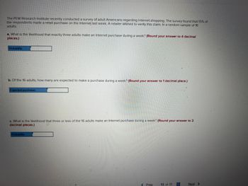 The PEW Research Institute recently conducted a survey of adult Americans regarding Internet shopping. The survey found that 15% of
the respondents made a retail purchase on the Internet last week. A retailer wished to verify this claim. In a random sample of 16
adults:
a. What is the likelihood that exactly three adults make an Internet purchase during a week? (Round your answer to 4 decimal
places.)
Probability
b. Of the 16 adults, how many are expected to make a purchase during a week? (Round your answer to 1 decimal place.)
Expected purchases
c. What is the likelihood that three or less of the 16 adults make an Internet purchase during a week? (Round your answer to 2
decimal places.)
Probability
< Prev
13 of 17
Next