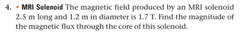 4. . MRI Solenoid The magnetic field produced by an MRI solenoid
●
2.5 m long and 1.2 m in diameter is 1.7 T. Find the magnitude of
the magnetic flux through the core of this solenoid.