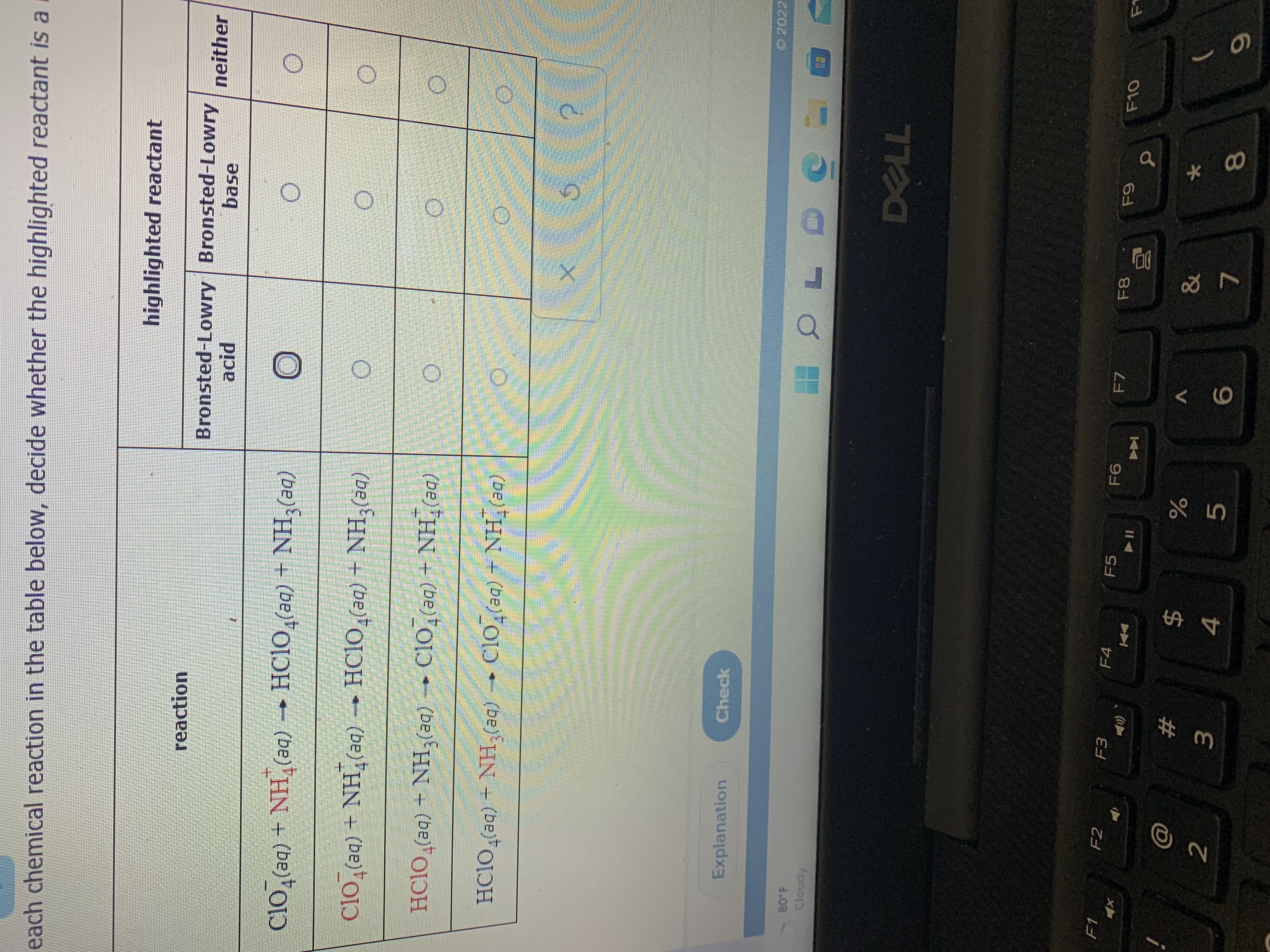 LL
# m
each chemical reaction in the table below, decide whether the highlighted reactant is a i
highlighted reactant
reaction
Bronsted-Lowry Bronsted-Lowry neither
base
(be)*HN + (be)"ODH - (be)"HN + (be)*OIƆ
clo,(aq) + NH,(aq) → HC1O,(aq) + NH,(aq)
(be)*HN + (be)*OIƆ • - (be)*HN + (be)"OIH
(be) HN + (be)0Iɔ - (be) HN + (be)*OICH
Explanation
Check
80 F
Apno
DELL
F1
F2
F3
F4
F5
F7
(
24
4
&
2
5.
81
