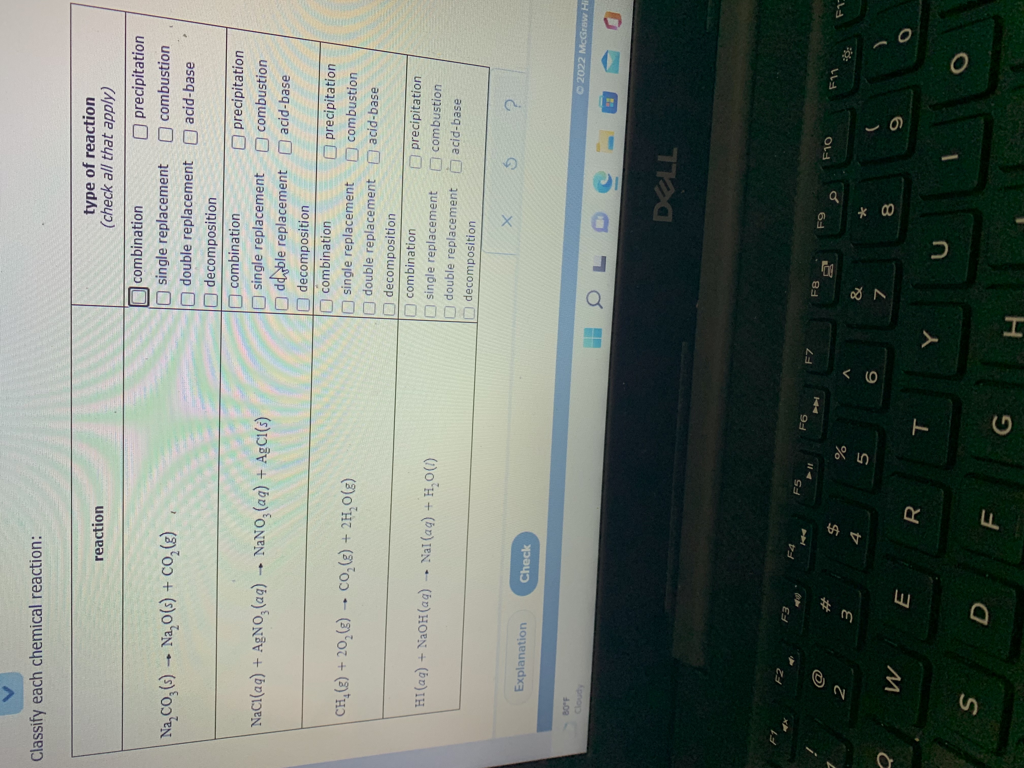 * 0∞
LL
# m
Classify each chemical reaction:
type of reaction
(check all that apply)
reaction
combination
O precipitation
Na, CO, (;) → Na,0(s) + co,(g)
single replacement combustion
double replacement acid-base
decomposition
O precipitation
O combustion
combination
single replacement
NaC1(aq) + AGNO, (aq)
NANO, (ag) + A9C1(s)
dd ble replacement acid-base
decomposition
combination
precipitation
single replacement
combustion
(3)o H7 + (8)F0ɔ (8) 07 + (3)*HƆ
O decomposition
A double replacement 7 acid-base
combination
precipitation
HI(ag) + NaOH (ag) Nal (ag) + H, O(1)
single replacement
combustion
double replacement acid-base
decomposition
Explanation
Check
O2022 McGraw H
80 F
Cloudy
F2
F4
F5
F7
F8
F10
ゴ
$
&
5.
)
7.
8.
R.
H.
