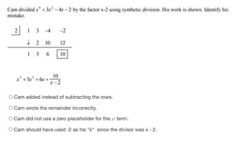 Cam divided x² + 3x² - 4x-2 by the factor x-2 using synthetic division. His work is shown. Identify his
mistake.
21 3 -4
-2
2 10 12
156 10
10
x-2
x² + 5x² +6x +1
Cam added instead of subtracting the rows.
O Cam wrote the remainder incorrectly.
O Cam did not use a zero placeholder for the term.
O Cam should have used-2 as his "k" since the divisor was x - 2.