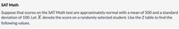 SAT Math
Suppose that scores on the SAT Math test are approximately normal with a mean of 500 and a standard
deviation of 100. Let X denote the score on a randomly selected student. Use the Z table to find the
following values.
