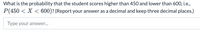 What is the probability that the student scores higher than 450 and lower than 600, i.e.,
P(450 < X < 600)? (Report your answer as a decimal and keep three decimal places.)
Type your answer..
