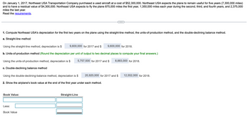 On January 1, 2017, Northeast USA Transportation Company purchased a used aircraft at a cost of $52,300,000. Northeast USA expects the plane to remain useful for five years (7,300,000 miles)
and to have a residual value of $4,300,000. Northeast USA expects to fly the plane 875,000 miles the first year, 1,350,000 miles each year during the second, third, and fourth years, and 2,375,000
miles the last year.
Read the requirements.
1. Compute Northeast USA's depreciation for the first two years on the plane using the straight-line method, the units-of-production method, and the double-declining balance method.
a. Straight-line method
Using the straight-line method, depreciation is $
9,600,000 for 2017 and $
9,600,000 for 2018.
b. Units-of-production method (Round the depreciation per unit of output to two decimal places to compute your final answers.)
Using the units-of-production method, depreciation is $
5,757,500 for 2017 and $
8,883,000 for 2018.
c. Double-declining balance method
Using the double-declining-balance method, depreciation is $
2. Show the airplane's book value at the end of the first year under each method.
Book Value:
Less:
Book Value
20,920,000 for 2017 and $ 12,552,000 for 2018.
Straight-Line