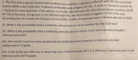 97.7% of the time. If a person is not infected with HIV, the test result is negative 92.6% of the time.
causes AIDS) is the ELISA test. It detects antibodies and antigens for HIV. A study in Statistical Science by
J. Gastwirth estimated that, if the person is actually infected with HIV, this test produces a positive result
1. The first test a doctor would order to determine whether a person is infected with HIV (the virus that
J. Gastwirth estimated that, if the person is actually infected with HIV, this test produces a positive result
97.7% of the time. If a person is not infected with Hiv the test result is negative 92.6% of the time.
According the US Centers for Disease Control (CDC) 0 34% of Americans were infected with HIV in 2015.
(1). What is the probability that a randomly selected person tests positive for the ELISA test?
(11). What is the probability that a randomly selected person whose ELISA test is positive actually is
infected with HIV?
(11). Are events {a person tests positive for the ELISA test} and {a person is infected with HIV}
independent? Explain.
(iv). Is the ELISA test effective in detecting who is infected with HIV? Is it effective in detecting who is not
infected with HIV? Explain.
