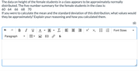 The data on height of the female students in a class appears to be approximately normally
distributed. The five-number summary for the female students in the class is:
60 64 66 68 70
If you were to calculate the mean and the standard deviation of this distribution, what values would
they be approximately? Explain your reasoning and how you calculated them.
B I U
A
Ix E E E
x x,E E
Font Sizes
Paragraph
