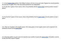 17. A local sports writer predicts if the Dallas Cowboys will win or loss each week. Suppose he correctly predicts
the outcome of a game 70% of the time and his predictions are independent.
(i). For the first 5 games of next season, what is the probability that the sports writer correctly predicts exactly 5
games?
(ii). For the first 5 games of next season, what is the probability that the sports writer correctly predicts at least 1
game?
(iii). There are 16 games in the regular season. How many games of next regular season can be expected to be
predicted correctly by the sports writer?
(iv). Does the number you get in part (iii) mean the exact number of games the sports writer will predict correctly
for the 2018 NFL season? Explain.
