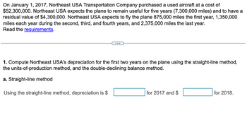 On January 1, 2017, Northeast USA Transportation Company purchased a used aircraft at a cost of
$52,300,000. Northeast USA expects the plane to remain useful for five years (7,300,000 miles) and to have a
residual value of $4,300,000. Northeast USA expects to fly the plane 875,000 miles the first year, 1,350,000
miles each year during the second, third, and fourth years, and 2,375,000 miles the last year.
Read the requirements.
1. Compute Northeast USA's depreciation for the first two years on the plane using the straight-line method,
the units-of-production method, and the double-declining balance method.
a. Straight-line method
Using the straight-line method, depreciation is $
for 2017 and $
for 2018.