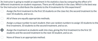 An instructor is going to model an experiment in his statistics class by comparing the effect of 4
different treatments on student responses. There are 40 students in the class. Which is the best way
for the instructor to distribute the students to the 4 treatments for this experiment?
Assign the first treatment to the first 10 students on the class list, the second treatment to the
next 10 students, and so on.
All of these are equally appropriate methods.
Assign a unique number to each student, then use random numbers to assign 10 students to the
first treatment, 10 students to the second treatment, and so on.
O Assign the treatment as students walk into class, giving the first treatment to the first 10
students and the second treatment to the next 10 student, and so on.
None of these is an appropriate method.
