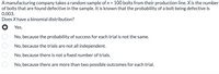 A manufacturing company takes a random sample of n = 100 bolts from their production line. X is the number
of bolts that are found defective in the sample. It is known that the probability of a bolt being defective is
0.003.
Does X have a binomial distribution?
O Yes.
No, because the probability of success for each trial is not the same.
No, because the trials are not all independent.
No, because there is not a fixed number of trials.
No, because there are more than two possible outcomes for each trial.
