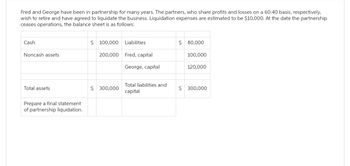 Fred and George have been in partnership for many years. The partners, who share profits and losses on a 60:40 basis, respectively,
wish to retire and have agreed to liquidate the business. Liquidation expenses are estimated to be $10,000. At the date the partnership
ceases operations, the balance sheet is as follows:
Cash
Noncash assets
Total assets
Prepare a final statement
of partnership liquidation.
$ 100,000
Liabilities
200,000 Fred, capital
$ 300,000
George, capital
Total liabilities and
capital
$ 80,000
100,000
120,000
$ 300,000