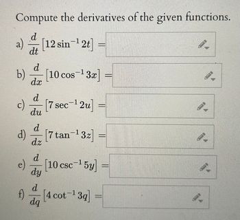 ### Compute the Derivatives of the Given Functions

a) \(\frac{d}{dt} \left[ 12 \sin^{-1} 2t \right] = \)

b) \(\frac{d}{dx} \left[ 10 \cos^{-1} 3x \right] = \)

c) \(\frac{d}{du} \left[ 7 \sec^{-1} 2u \right] =\)

d) \(\frac{d}{dz} \left[ 7 \tan^{-1} 3z \right] = \)

e) \(\frac{d}{dy} \left[ 10 \csc^{-1} 5y \right] = \)

f) \(\frac{d}{dq} \left[ 4 \cot^{-1} 3q \right] = \)