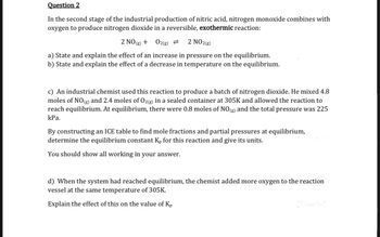 Question 2
In the second stage of the industrial production of nitric acid, nitrogen monoxide combines with
oxygen to produce nitrogen dioxide in a reversible, exothermic reaction:
2 NO(g) +
O2(g) = 2 NO2(g)
a) State and explain the effect of an increase in pressure on the equilibrium.
b) State and explain the effect of a decrease in temperature on the equilibrium.
c) An industrial chemist used this reaction to produce a batch of nitrogen dioxide. He mixed 4.8
moles of NO(g) and 2.4 moles of O2(g) in a sealed container at 305K and allowed the reaction to
reach equilibrium. At equilibrium, there were 0.8 moles of NO(g) and the total pressure was 225
kPa.
By constructing an ICE table to find mole fractions and partial pressures at equilibrium,
determine the equilibrium constant Kp for this reaction and give its units.
You should show all working in your answer.
d) When the system had reached equilibrium, the chemist added more oxygen to the reaction
vessel at the same temperature of 305K.
Explain the effect of this on the value of Kp
[2 marks]