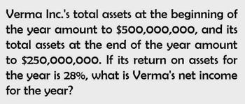 Verma Inc.'s total assets at the beginning of
the year amount to $500,000,000, and its
total assets at the end of the year amount
to $250,000,000. If its return on assets for
the year is 28%, what is Verma's net income
for the year?