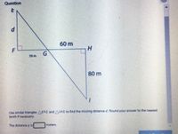 Question
d.
60 m
H
F
50 m
80 m
Use similar triangles AEFG andA/HG to find the missing distance d. Round your answer to the nearest
tenth if necessary.
The distanced is
meters.
