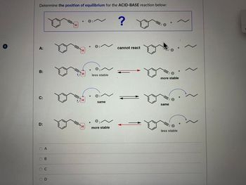 8
Determine the position of equilibrium for the ACID-BASE reaction below:
A:
H
+ ©: ~
?
H
B:
H
+ Θ
C:
H
D:
OA
B
C
D
+
H
☑
cannot react
O
:
less stable
+
O:~
same
=: 0
more stable
same
+
more stable
: Θ
less stable