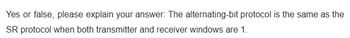 Yes or false, please explain your answer: The alternating-bit protocol is the same as the
SR protocol when both transmitter and receiver windows are 1.