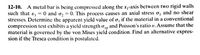 12-10. A metal bar is being compressed along the x-axis between two rigid walls
such that e, = 0 and o, = 0. This process causes an axial stress o, and no shear
stresses. Determine the apparent yield value of o, if the material in a conventional
compression test exhibits a yield strength a, and Poisson's ratio v. Assume that the
material is governed by the von Mises yield condition. Find an alternative expres-
sion if the Tresca condition is postulated.
