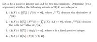 Let n be a positive integer and a, b be two real numbers. Determine (with
argument) whether the following subsets of R[X] are subspaces:
1. {f(X) € R[X] | S'(8) = 0}, where f'(X) denotes the derivative of
f(X).
2. {f(X) € R[X] | f(n) (0) + (S" F(X) - dX) = 0}, where f(")(X) denotes
the n-th derivative of f(X).
3. {f(X) E R[X]| deg(f) = n}, where n is a fixed positive integer.
4. {f(X) E R[X]| f'(1) < f(4)}.
