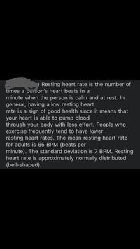 ) Resting heart rate is the number of
times a person's heart beats in a
minute when the person is calm and at rest. In
general, having a low resting heart
rate is a sign of good health since it means that
your heart is able to pump blood
through your body with less effort. People who
exercise frequently tend to have lower
resting heart rates. The mean resting heart rate
for adults is 65 BPM (beats per
minute). The standard deviation is 7 BPM. Resting
heart rate is approximately normally distributed
(bell-shaped).
