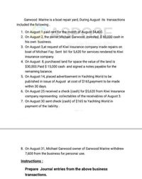 Garwood Marine is a boat repair yard, During August its transactions
included the following.
1. On August 1 paid rent for the month of August $4,400.
2. On August 2, the owner Michael Garwood invested $ 60,000 cash in
his own business.
3. On August 3,at request of Kiwi Insurance company made repairs on
boat of Michael Fay. Sent bill for 5,620 for services rendered to Kiwi
insurance company.
4. On August 8, purchased land for space the value of the land is
$30,000.Paid $ 15,000 cash and signed a notes payable for the
remaining balance.
5. On August 14, placed advertisement in Yachting World to be
published in issue of August at cost of $165,payment to be made
within 30 days.
6. On August 25 received a check (cash) for $5,620 from Kiwi Insurance
company representing collectables of the receivables of August 3.
7. On August 30 sent check (cash) of $165 to Yachting World in
payment of the liability.
8. On August 31, Michael Garwood owner of Garwood Marine withdrew
7,600 from the business for personal use.
Instructions:
Prepare Journal entries from the above business
transactions.
