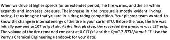 When we drive at higher speeds for an extended period, the tire warms, and the air within
expands and increases pressure. The increase in tire pressure is mostly evident in drag
racing. Let us imagine that you are in a drag racing competition. Your pit stop team wanted to
know the change in internal energy of the tire in your car in BTU. Before the race, the tire was
initially pumped to 107 psig of air. At the first pit stop, the recorded tire pressure was 117 psig.
The volume of the tire remained constant at 0.017ft³ and the Cp=7.7 BTU/lbmol-°F. Use the
Perry's Chemical Engineering Handbook for your data.