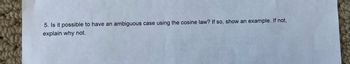 5. Is it possible to have an ambiguous case using the cosine law? If so, show an example. If not,
explain why not.