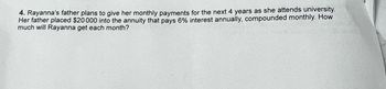 4. Rayanna's father plans to give her monthly payments for the next 4 years as she attends university.
Her father placed $20 000 into the annuity that pays 6% interest annually, compounded monthly. How
much will Rayanna get each month?