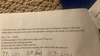 2. Powdered zinc and sulfur react in an extremely rapid, exothermic reaction. The zinc
sulfide that is formed can be used in the phosphor coating on the inside of a television tube.
Zn(s) + S(s)→→ ZnS(s)
A 6.00 g sample of Zn is allowed to react with 3.35g of S.
(a) Determine the limiting reactant.
(b) Calculate the mass of ZnS expected.
(c) How many grams of the excess reactant will remain after the reaction?
69.38-6.88
65.38-2139
70 6.009 1
SECTION
3