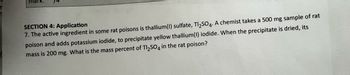 mark.
SECTION 4: Application
7. The active ingredient in some rat poisons is thallium (1) sulfate, Tl₂SO4. A chemist takes a 500 mg sample of rat
poison and adds potassium iodide, to precipitate yellow thallium (1) iodide. When the precipitate is dried, its
mass is 200 mg. What is the mass percent of Tl₂SO4 in the rat poison?