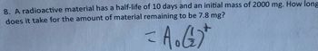 8. A radioactive material has a half-life of 10 days and an initial mass of 2000 mg. How long
does it take for the amount of material remaining to be 7.8 mg?
= A.G)*